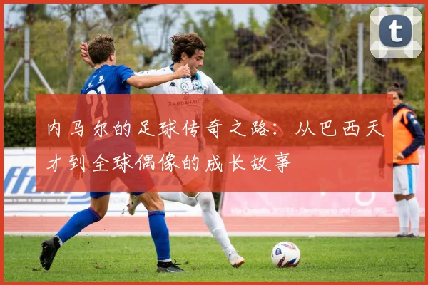 内马尔的足球传奇之路：从巴西天才到全球偶像的成长故事