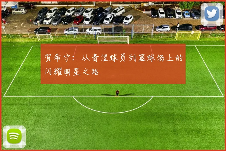 贺希宁：从青涩球员到篮球场上的闪耀明星之路