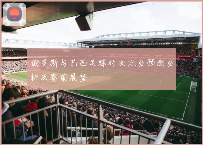 俄罗斯与巴西足球对决比分预测分析及赛前展望