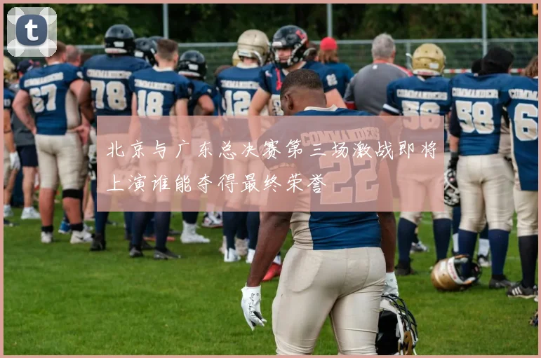 北京与广东总决赛第三场激战即将上演谁能夺得最终荣誉