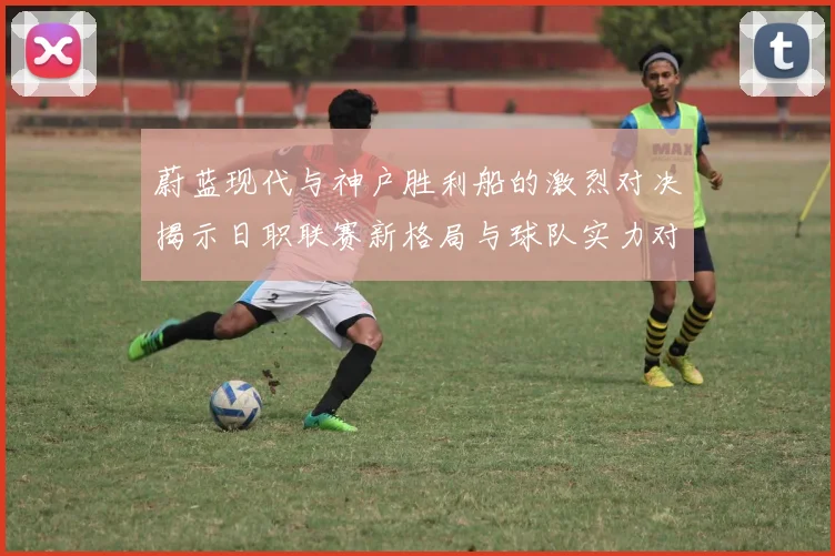 蔚蓝现代与神户胜利船的激烈对决揭示日职联赛新格局与球队实力对比