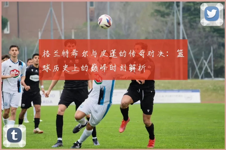 格兰特希尔与皮蓬的传奇对决：篮球历史上的巅峰时刻解析
