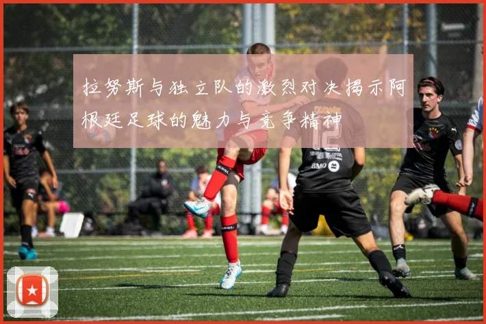 拉努斯与独立队的激烈对决揭示阿根廷足球的魅力与竞争精神