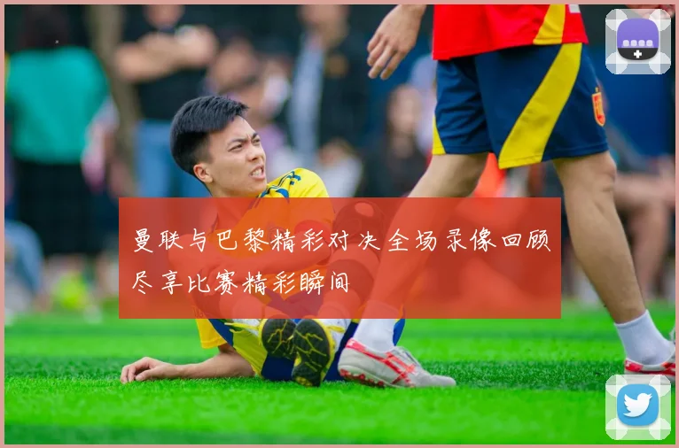 曼联与巴黎精彩对决全场录像回顾尽享比赛精彩瞬间