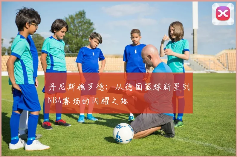 丹尼斯施罗德：从德国篮球新星到NBA赛场的闪耀之路