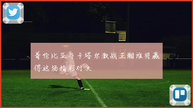 哥伦比亚与卡塔尔激战正酣谁将赢得这场精彩对决