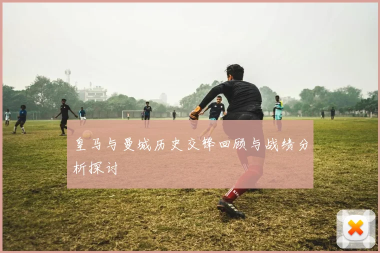 皇马与曼城历史交锋回顾与战绩分析探讨
