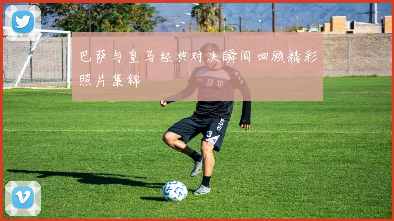 巴萨与皇马经典对决瞬间回顾精彩照片集锦