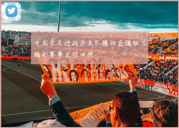 中国女足迎战丹麦队腾讯直播助力精彩赛事全程回顾