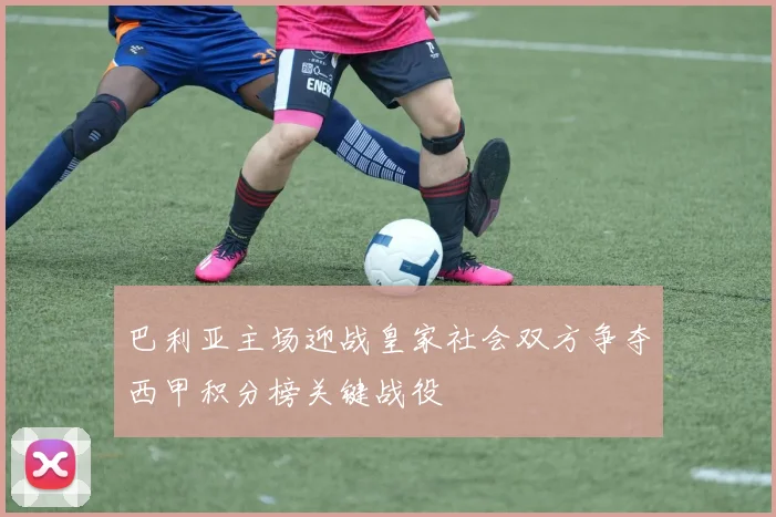 巴利亚主场迎战皇家社会双方争夺西甲积分榜关键战役