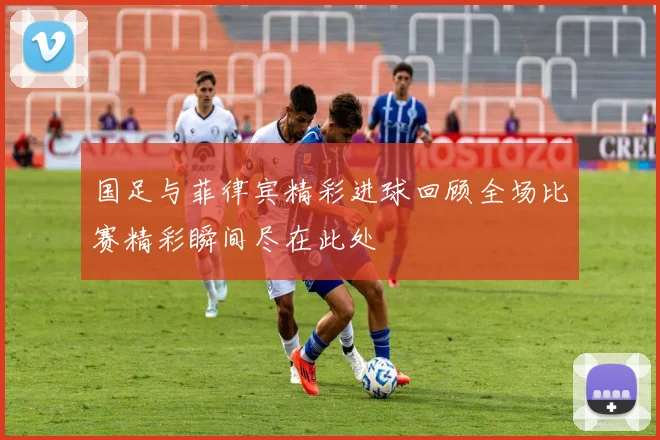 国足与菲律宾精彩进球回顾全场比赛精彩瞬间尽在此处
