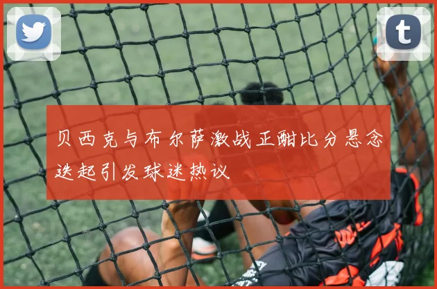 贝西克与布尔萨激战正酣比分悬念迭起引发球迷热议