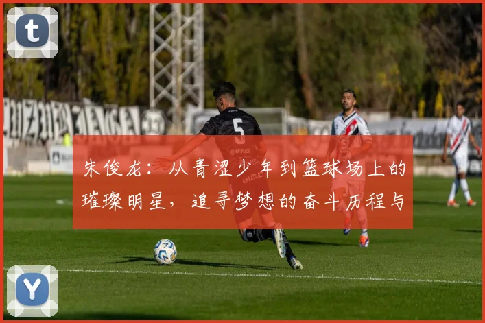 朱俊龙：从青涩少年到篮球场上的璀璨明星，追寻梦想的奋斗历程与心路历程