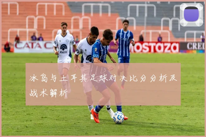 冰岛与土耳其足球对决比分分析及战术解析