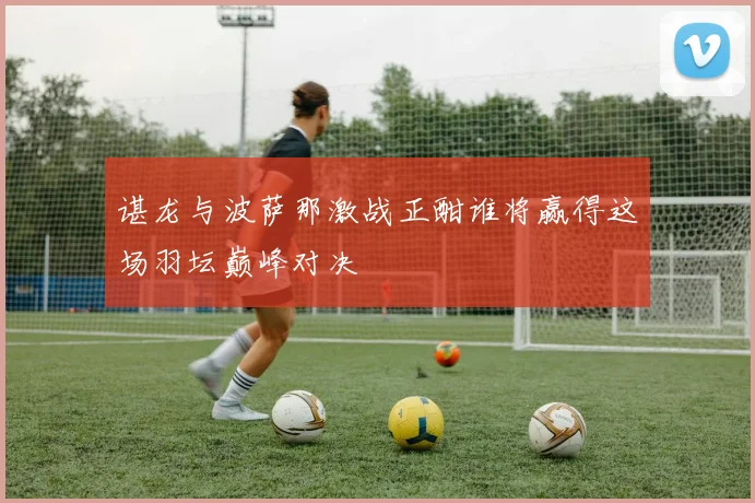 谌龙与波萨那激战正酣谁将赢得这场羽坛巅峰对决