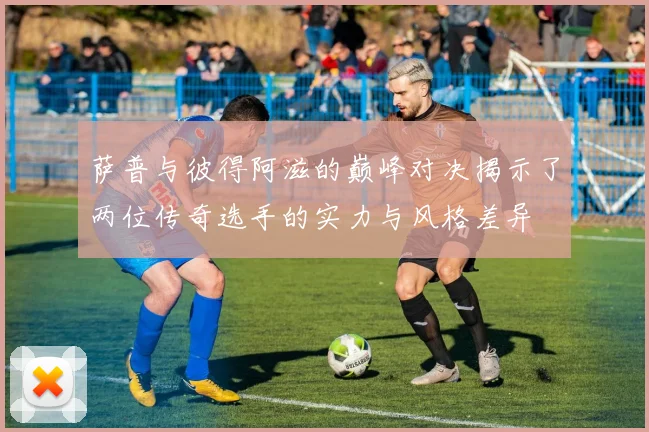 萨普与彼得阿滋的巅峰对决揭示了两位传奇选手的实力与风格差异