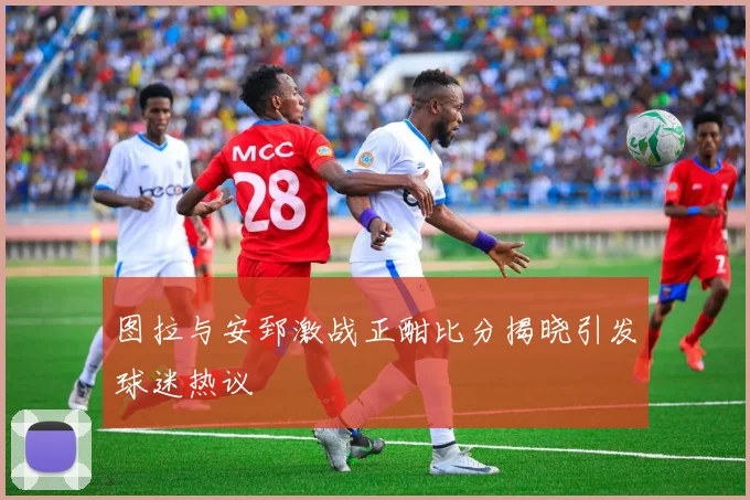 图拉与安郅激战正酣比分揭晓引发球迷热议
