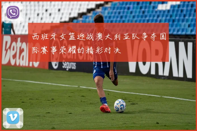 西班牙女篮迎战澳大利亚队争夺国际赛事荣耀的精彩对决
