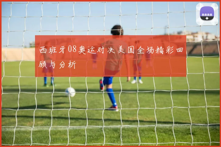 西班牙08奥运对决美国全场精彩回顾与分析