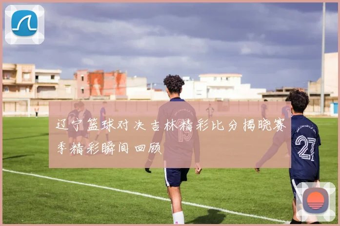 辽宁篮球对决吉林精彩比分揭晓赛季精彩瞬间回顾