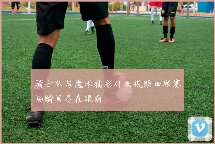 骑士队与魔术精彩对决视频回顾赛场瞬间尽在眼前