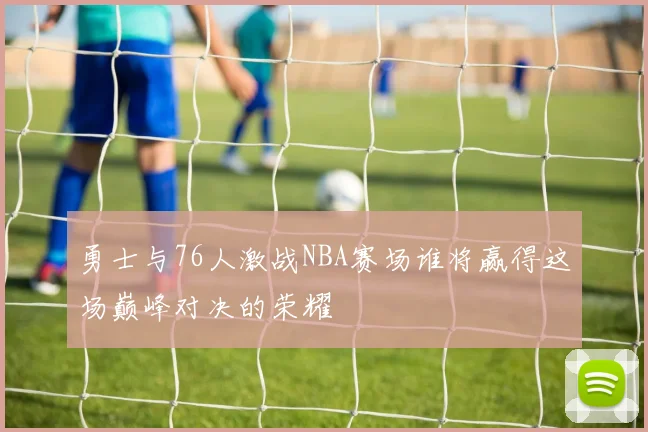 勇士与76人激战NBA赛场谁将赢得这场巅峰对决的荣耀
