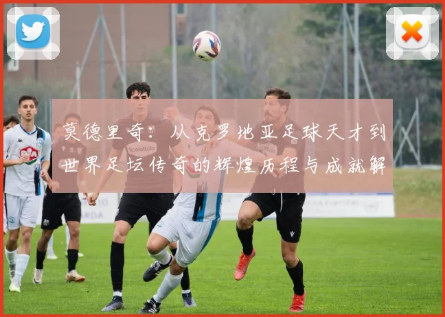 莫德里奇：从克罗地亚足球天才到世界足坛传奇的辉煌历程与成就解析