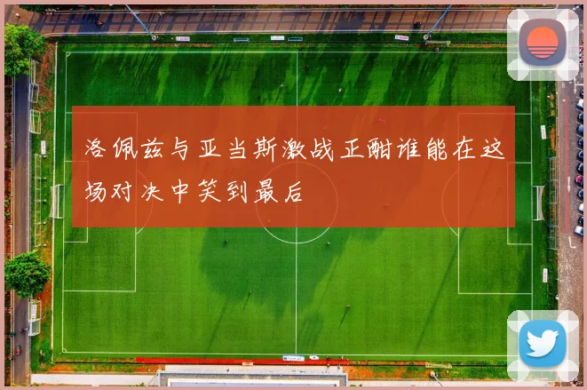 洛佩兹与亚当斯激战正酣谁能在这场对决中笑到最后