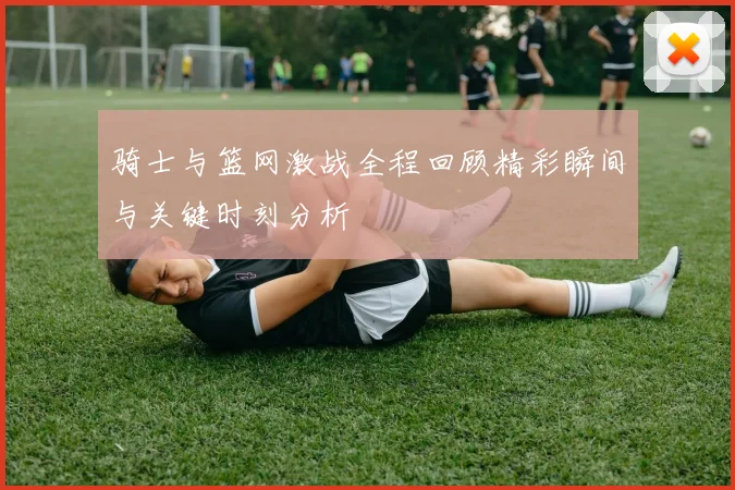 骑士与篮网激战全程回顾精彩瞬间与关键时刻分析