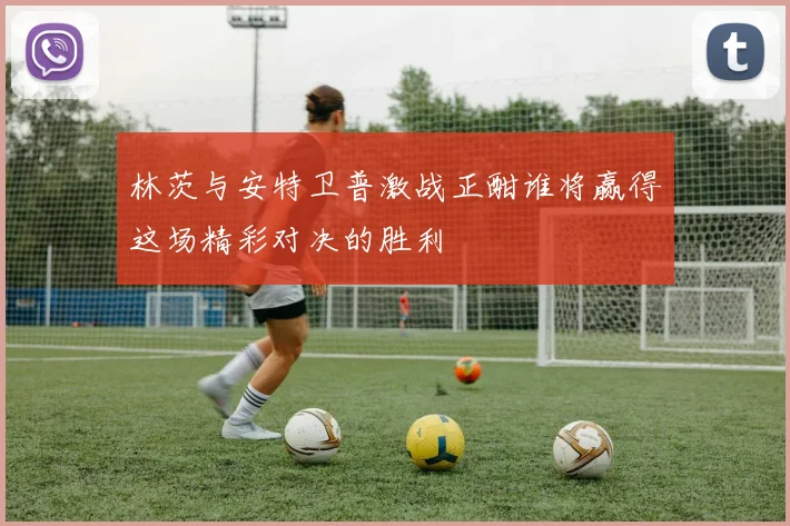 林茨与安特卫普激战正酣谁将赢得这场精彩对决的胜利