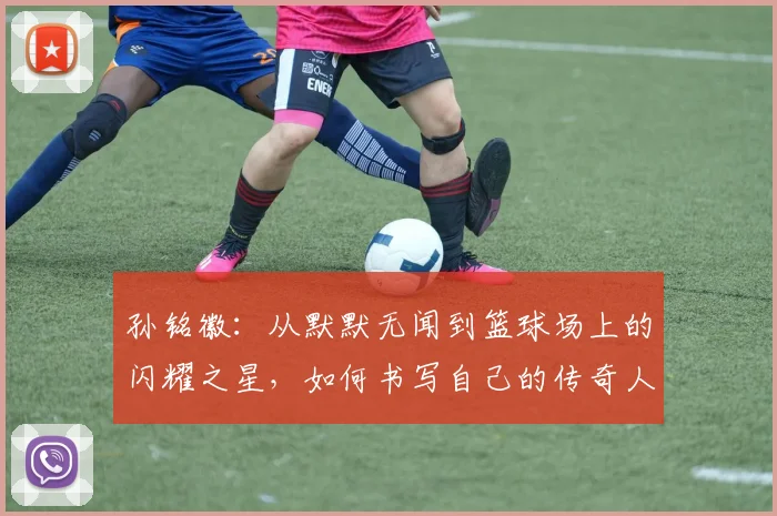 孙铭徽：从默默无闻到篮球场上的闪耀之星，如何书写自己的传奇人生
