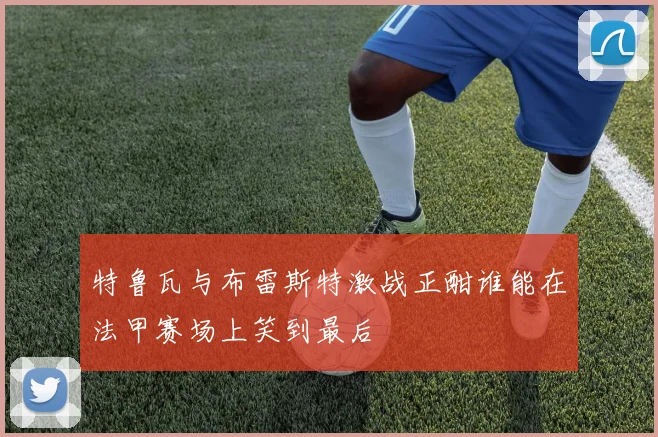 特鲁瓦与布雷斯特激战正酣谁能在法甲赛场上笑到最后